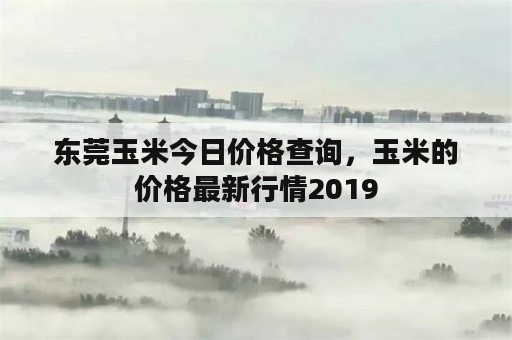 东莞玉米今日价格查询，玉米的价格最新行情2019