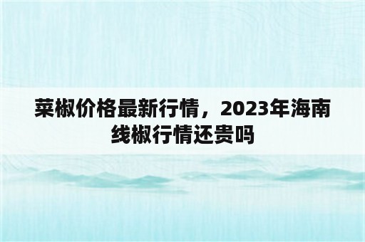 菜椒价格最新行情，2023年海南线椒行情还贵吗