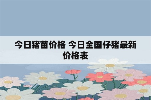 今日猪苗价格 今日全国仔猪最新价格表