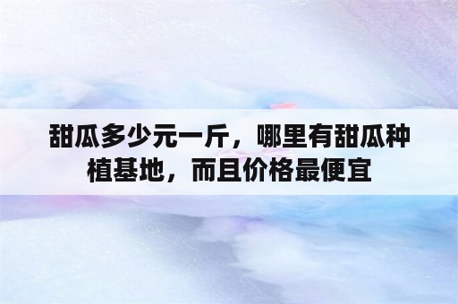 甜瓜多少元一斤，哪里有甜瓜种植基地，而且价格最便宜