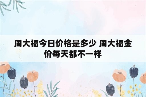 周大福今日价格是多少 周大福金价每天都不一样