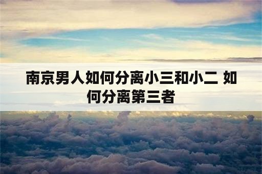 南京男人如何分离小三和小二 如何分离第三者