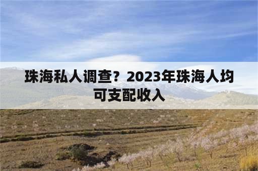 珠海私人调查？2023年珠海人均可支配收入