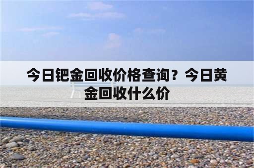 今日钯金回收价格查询？今日黄金回收什么价