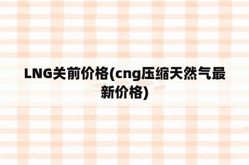 LNG关前价格(cng压缩天然气最新价格)