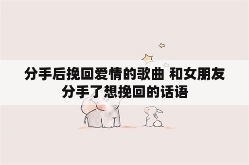 分手后挽回爱情的歌曲 和女朋友分手了想挽回的话语