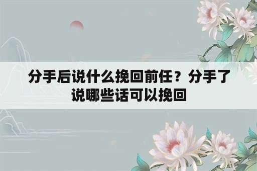 分手后说什么挽回前任？分手了说哪些话可以挽回