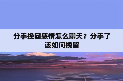 分手挽回感情怎么聊天？分手了该如何挽留