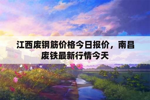 江西废钢筋价格今日报价，南昌废铁最新行情今天