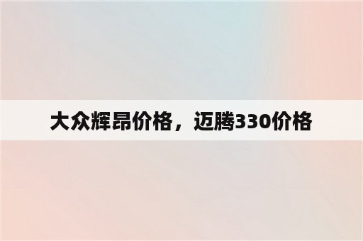 大众辉昂价格，迈腾330价格