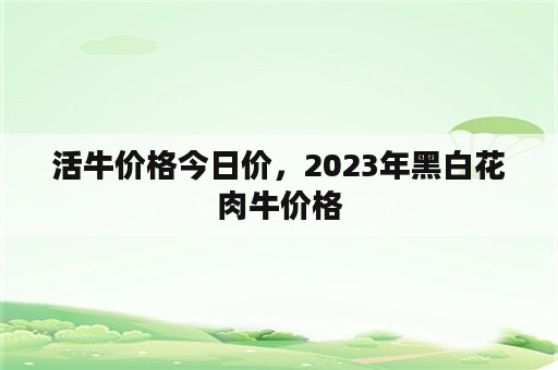 活牛价格今日价，2023年黑白花肉牛价格