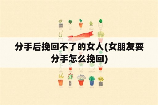 分手后挽回不了的女人(女朋友要分手怎么挽回)