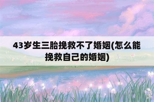 43岁生三胎挽救不了婚姻(怎么能挽救自己的婚姻)