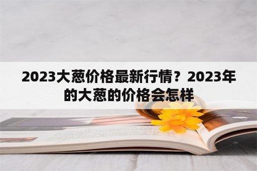 2023大葱价格最新行情？2023年的大葱的价格会怎样