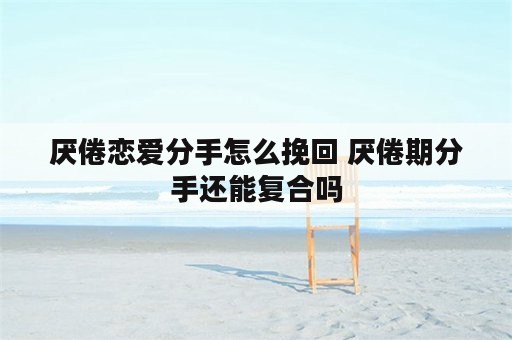 厌倦恋爱分手怎么挽回 厌倦期分手还能复合吗