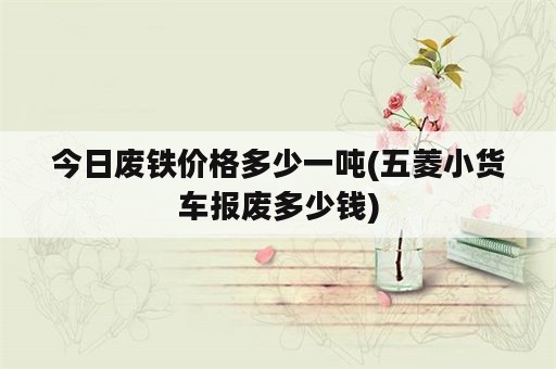 今日废铁价格多少一吨(五菱小货车报废多少钱)