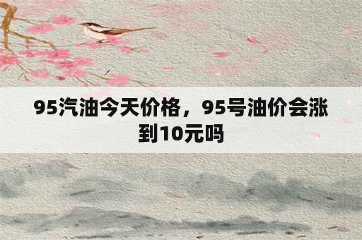 95汽油今天价格，95号油价会涨到10元吗