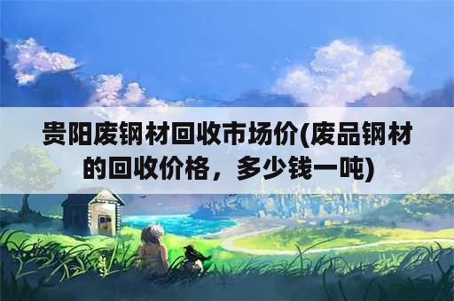 贵阳废钢材回收市场价(废品钢材的回收价格，多少钱一吨)