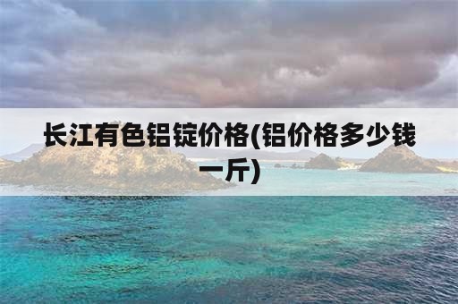 长江有色铝锭价格(铝价格多少钱一斤)