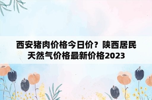 西安猪肉价格今日价？陕西居民天然气价格最新价格2023