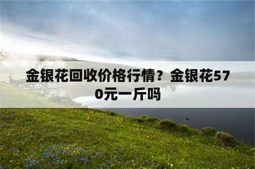 金银花回收价格行情？金银花570元一斤吗