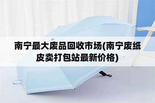 南宁最大废品回收市场(南宁废纸皮卖打包站最新价格)