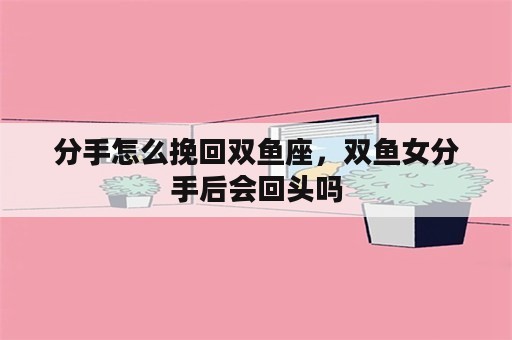 分手怎么挽回双鱼座，双鱼女分手后会回头吗