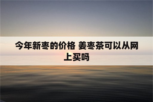 今年新枣的价格 姜枣茶可以从网上买吗