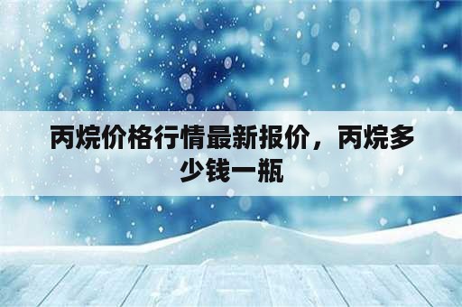 丙烷价格行情最新报价，丙烷多少钱一瓶