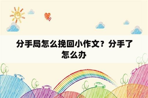 分手局怎么挽回小作文？分手了怎么办