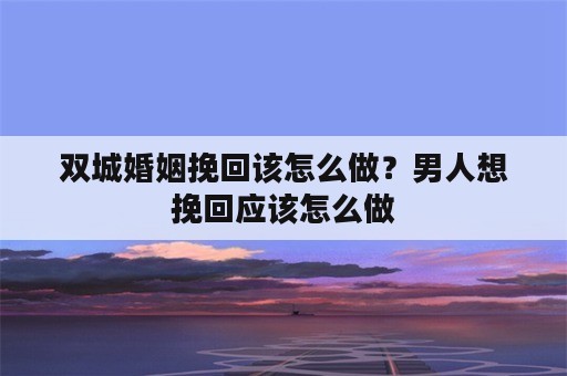 双城婚姻挽回该怎么做？男人想挽回应该怎么做