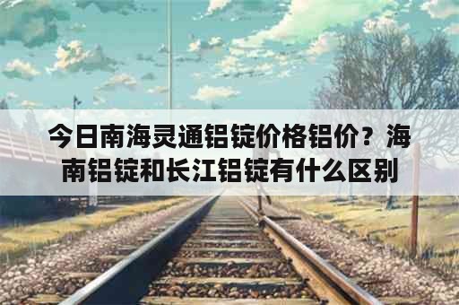 今日南海灵通铝锭价格铝价？海南铝锭和长江铝锭有什么区别