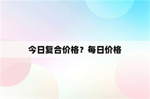 今日复合价格？每日价格