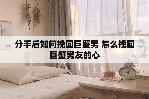 分手后如何挽回巨蟹男 怎么挽回巨蟹男友的心