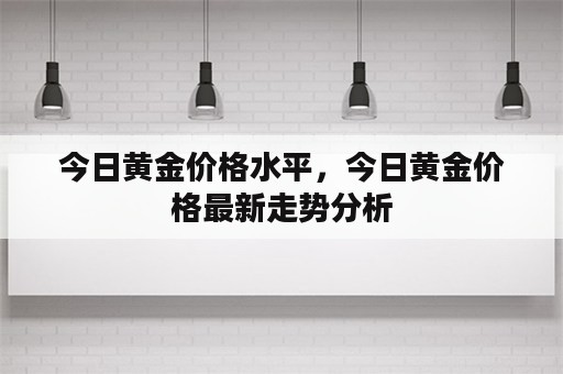 今日黄金价格水平，今日黄金价格最新走势分析