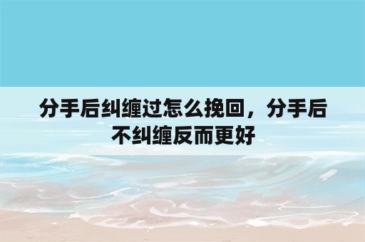 分手后纠缠过怎么挽回，分手后不纠缠反而更好