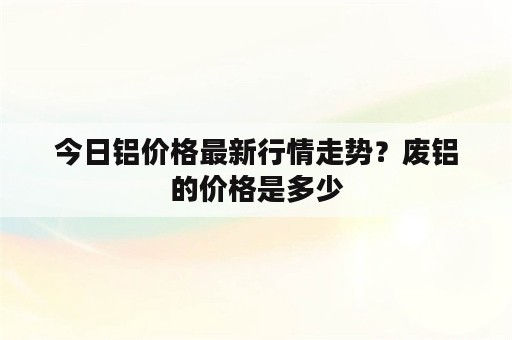 今日铝价格最新行情走势？废铝的价格是多少