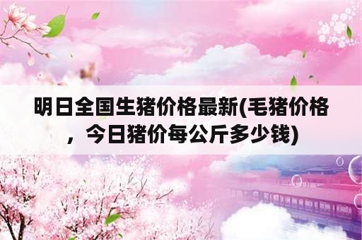 明日全国生猪价格最新(毛猪价格，今日猪价每公斤多少钱)