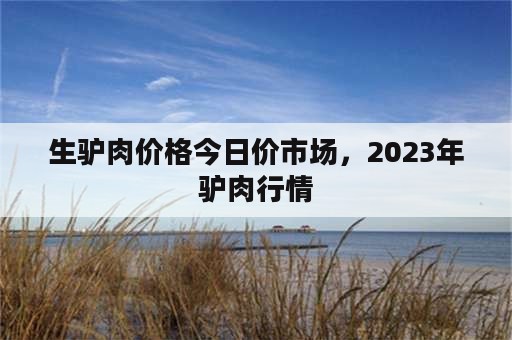 生驴肉价格今日价市场，2023年驴肉行情