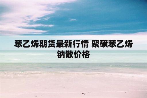 苯乙烯期货最新行情 聚磺苯乙烯钠散价格