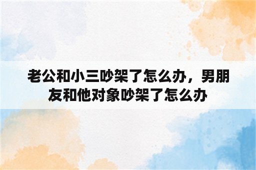 老公和小三吵架了怎么办，男朋友和他对象吵架了怎么办