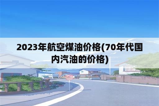 2023年航空煤油价格(70年代国内汽油的价格)