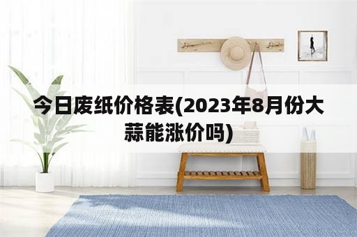 今日废纸价格表(2023年8月份大蒜能涨价吗)