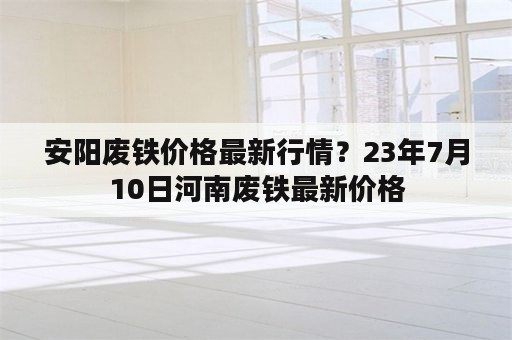 安阳废铁价格最新行情？23年7月10日河南废铁最新价格