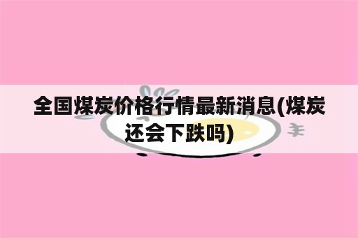 全国煤炭价格行情最新消息(煤炭还会下跌吗)