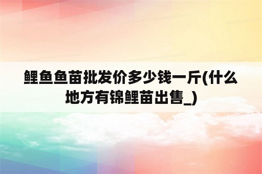 鲤鱼鱼苗批发价多少钱一斤(什么地方有锦鲤苗出售_)