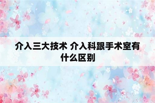 介入三大技术 介入科跟手术室有什么区别