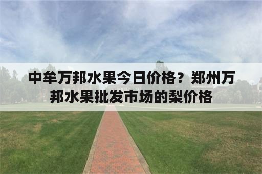 中牟万邦水果今日价格？郑州万邦水果批发市场的梨价格