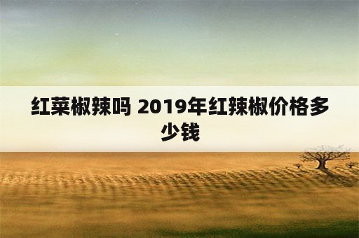 红菜椒辣吗 2019年红辣椒价格多少钱