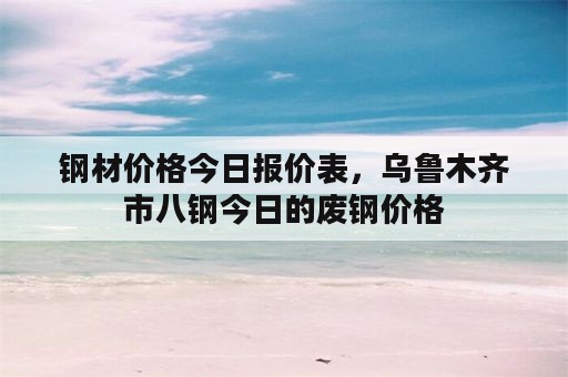 钢材价格今日报价表，乌鲁木齐市八钢今日的废钢价格